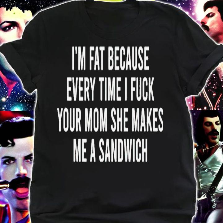 Im fat because every time i fuck your mom she makes me a sandwich shirt t-shirt shirt