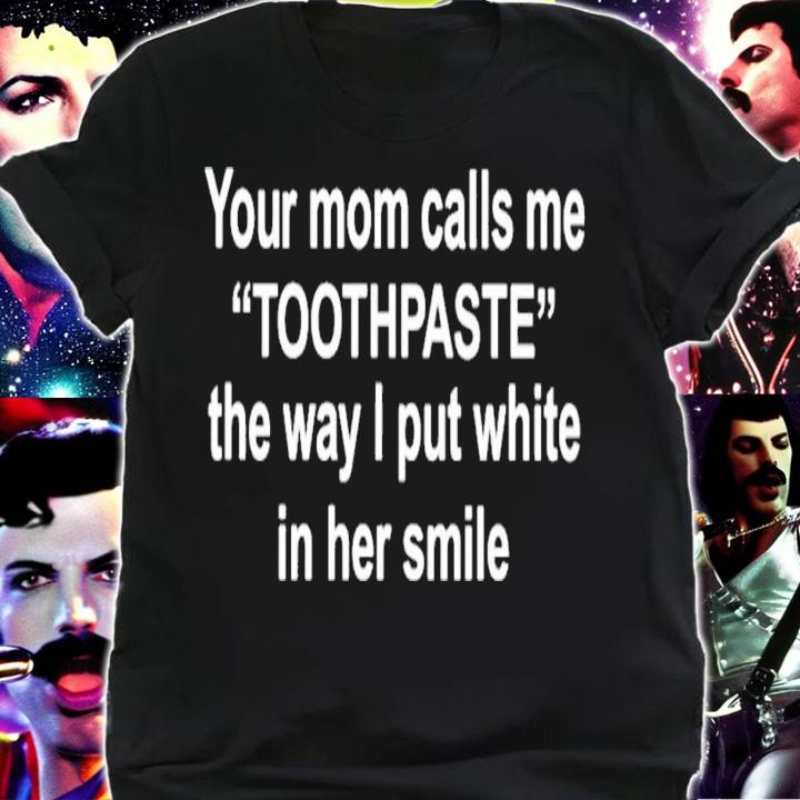 Your moms call me toothpaste the way I put white in her smile shirt t-shirt shirt